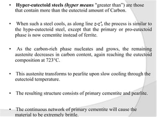 • Hyper-eutectoid steels (hyper means "greater than”) are those
that contain more than the eutectoid amount of Carbon.
• When such a steel cools, as along line z-z', the process is similar to
the hypo-eutectoid steel, except that the primary or pro-eutectoid
phase is now cementite instead of ferrite.
• As the carbon-rich phase nucleates and grows, the remaining
austenite decreases in carbon content, again reaching the eutectoid
composition at 723°C.
• This austenite transforms to pearlite upon slow cooling through the
eutectoid temperature.
• The resulting structure consists of primary cementite and pearlite.
• The continuous network of primary cementite will cause the
material to be extremely brittle.
 