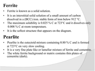 Ferrite
• Ferrite is known as a solid solution.
• It is an interstitial solid solution of a small amount of carbon
dissolved in a (BCC) iron. stable form of iron below 912 °C.
• The maximum solubility is 0.025 % C at 723°C and it dissolves only
0.008 % C at room temperature.
• It is the softest structure that appears on the diagram.
Pearlite
• Pearlite is the eutectoid mixture containing 0.80 % C and is formed
at 723°C on very slow cooling.
• It is a very fine plate like or lamellar mixture of ferrite and cementite.
• The white ferrite background or matrix contains thin plates of
cementite (dark).
 