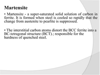 Martensite
• Martensite - a super-saturated solid solution of carbon in
ferrite. It is formed when steel is cooled so rapidly that the
change from austenite to pearlite is suppressed.
• The interstitial carbon atoms distort the BCC ferrite into a
BC-tetragonal structure (BCT).; responsible for the
hardness of quenched steel.
 
