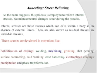 Annealing: Stress Relieving
As the name suggests, this process is employed to relieve internal
stresses. No microstmctural changes occur during the process.
Internal stresses are those stresses which can exist within a body in the
absence of external forces. These are also known as residual stresses are
locked-in stresses.
These stresses are developed in operations like:
Solidification of castings, welding, machining, grinding, shot peening,
surface hammering, cold working, case hardening, electroplated coatings,
precipitation and phase transformation.
 