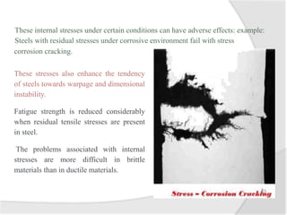 These internal stresses under certain conditions can have adverse effects: example:
Steels with residual stresses under corrosive environment fail with stress
corrosion cracking.
These stresses also enhance the tendency
of steels towards warpage and dimensional
instability.
Fatigue strength is reduced considerably
when residual tensile stresses are present
in steel.
The problems associated with internal
stresses are more difficult in brittle
materials than in ductile materials.
 