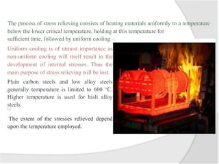 The process of stress relieving consists of heating materials uniformly to a temperature
below the lower critical temperature, holding at this temperature for
sufficient time, followed by uniform cooling
Uniform cooling is of utmost importance as
non-uniform cooling will itself result in the
development of internal stresses. Thus the
main purpose of stress relieving will be lost.
Plain carbon steels and low alloy steels
generally temperature is limited to 600 °C.
Higher temperature is used for hisli alloy
steels.
S- J
The extent of the stresses relieved depend
upon the temperature employed.
 