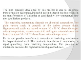 The high hardness developed by this process is due to the phase
transformation accompanying rapid cooling. Rapid cooling results in
the transformation of austenite at considerably low temperature into
non equilibrium products.
The hardening temperature depends on chemical composition. For
plain carbon steels, it depends on the carbon content alone.
Hypoeutectoid steels are heated to about 30 - 50 °C above the upper
critical temperature, whereas eutectoid and hyper eutectoid steels are
heated to about 30 - 50 °C above lower critical temperature.
Ferrite and pearlite transform to austenite at hardening temperature
for hypoectectoid steel. This austenite transforms to martensite on
rapid quenching from hardening temperature. The presence of
martensite accounts for high hardness of quenched steel.
 