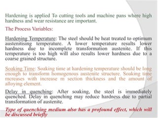 Hardening is applied To cutting tools and machine pans where high
hardness and wear resistance are important.
The Process Variables:
Hardening Temperature: The steel should be heat treated to optimum
austenitising temperature. A lower temperature results lower
hardness due to incomplete transformation austenite. If this
temperature is too high will also results lower hardness due to a
coarse grained structure.
Soaking Time: Soaking time at hardening temperature should be long
enough to transform homogenous austenite structure. Soaking time
mcreases with increase m section thickness and the amount of
alloying element.
Delay in quenching: After soaking, the steel is immediately
quenched. Delay in quenching may reduce hardness due to partial
transformation of austenite.
Type of quenching medium also has a profound effect, which will
be discussed briefly
 