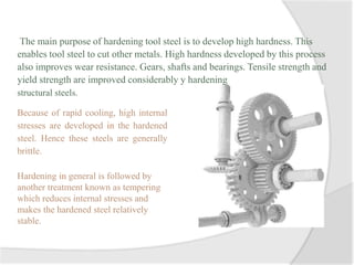 The main purpose of hardening tool steel is to develop high hardness. This
enables tool steel to cut other metals. High hardness developed by this process
also improves wear resistance. Gears, shafts and bearings. Tensile strength and
yield strength are improved considerably y hardening
structural steels.
Because of rapid cooling, high internal
stresses are developed in the hardened
steel. Hence these steels are generally
brittle.
Hardening in general is followed by
another treatment known as tempering
which reduces internal stresses and
makes the hardened steel relatively
stable.
 