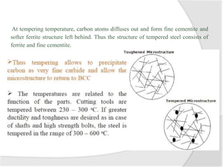 At tempering temperature, carbon atoms diffuses out and form fine cementite and
softer ferrite structure left behind. Thus the structure of tempered steel consists of
ferrite and fine cementite.
 
