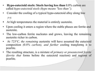 • Hypo-eutectoid steels: Steels having less than 0.8% carbon are
called hypo-eutectoid steels (hypo means "less than”).
• Consider the cooling of a typical hypo-eutectoid alloy along line
y-y.
• At high temperatures the material is entirely austenite.
• Upon cooling it enters a region where the stable phases are ferrite and
austenite.
• The low-carbon ferrite nucleates and grows, leaving the remaining
austenite richer in carbon.
• At 723°C, the remaining austenite will have assumed the eutectoid
composition (0.8% carbon), and further cooling transforms it to
pearlite.
• The resulting structure, is a mixture of primary or proeutectoid ferrite
(ferrite that forms before the eutectoid reaction) and regions of
pearlite.
 