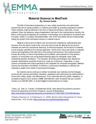 Material Science in MedTech
By: Kareem Arafat
The field of biomedical engineering is a new, widely researched, and well-funded
industry that aims to tackle problems in medicine and health by providing engineered solutions.
These solutions might be delivered in the form of electrical hardware, chemicals, or even
software. Given the extensive range of applications that exist in the medical device industry, the
field is continuously accelerating its innovations in technology via an abundance of research and
innovation outlets in countless interrelated fields. One of the many fields that are fundamentally
fueling the growth of the biomedical industry is material science.
Material science aims to deliver new and improved materials by understanding their
structure, from the atomic scale to the micro and macro scale. By altering the structure of
materials via chemical, mechanical, electrical, or thermal processes, the functions of materials
can be uniquely specified to fit a precise application. Some of the many new trends in materials
science and engineering that have led to new products and devices in the medical industry
include 3D printing of custom-fit prosthetics and scaffolds, nanomaterials for drug delivery
systems, or composites such as Ag-doped Bioactive glass for orthopedic repair while
maintaining bacterial resistance.1,2
For example, 3D printing technologies have allowed for
uniquely individualized prosthetic limbs to be made out of polymers, metal alloys, or even
ceramic composites with unique specificity to the implantee via computed tomography. Material
science has long been a foundation of industry in continuously developing or altering new
materials to adapt to the needs of improving technologies,
As material science continues to deliver functionally new materials and technologies
across the life sciences and biotech industries, regulations will continuously be implemented to
ensure their safety, quality, and effectiveness. If you need help with any quality, regulatory, or
compliance aspect of your product, EMMA International’s team of experts has you covered.
Contact us at 248-987-4497, or email info@emmainternational.com today!
1
Patra, J.K., Das, G., Fraceto, (19 September 2018), Nano Based Drug Delivery Systems:
Recent Developments and Future Prospects. Journal of Nanobiotech.
https://jnanobiotechnology.biomedcentral.com/articles/10.1186/s12951-018-0392-8#citeas
2
Pajares-Chamorro, N., & Chatzistavrou. X., (2020). Bioctive Glass Nanoparticles for Tissue
Regeneration. ACS Omega. https://www.egr.msu.edu/biomaterials/projects
 