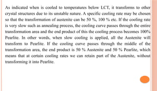 As indicated when is cooled to temperatures below LCT, it transforms to other
crystal structures due to its unstable nature. A specific cooling rate may be chosen
so that the transformation of austenite can be 50 %, 100 % etc. If the cooling rate
is very slow such as annealing process, the cooling curve passes through the entire
transformation area and the end product of this the cooling process becomes 100%
Pearlite. In other words, when slow cooling is applied, all the Austenite will
transform to Pearlite. If the cooling curve passes through the middle of the
transformation area, the end product is 50 % Austenite and 50 % Pearlite, which
means that at certain cooling rates we can retain part of the Austenite, without
transforming it into Pearlite.
 