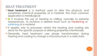 HEAT TREATMENT
 Heat treatment is a method used to alter the physical, and
sometimes chemical properties of a material. The most common
application is metallurgical
  It involves the use of heating or chilling, normally to extreme
temperatures, to achieve a desired result such as hardening or
softening of a material
 It applies only to processes where the heating and cooling are
done for the specific purpose of altering properties intentionally
 Generally, heat treatment uses phase transformation during
heating and cooling to change a microstructure in a solid state.
 