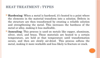  Hardening: When a metal is hardened, it’s heated to a point where
the elements in the material transform into a solution. Defects in
the structure are then transformed by creating a reliable solution
and strengthening the metal. This increases the hardness of the
metal or alloy, making it less malleable.
 Annealing: This process is used on metals like copper, aluminum,
silver, steel, and brass. These materials are heated to a certain
temperature, are held at that temperature until transformation
occurs, and then are slowly air-dried. This process softens the
metal, making it more workable and less likely to fracture or crack.
HEAT TREATMENT : TYPES
 