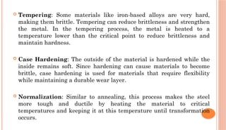  Tempering: Some materials like iron-based alloys are very hard,
making them brittle. Tempering can reduce brittleness and strengthen
the metal. In the tempering process, the metal is heated to a
temperature lower than the critical point to reduce brittleness and
maintain hardness.
 Case Hardening: The outside of the material is hardened while the
inside remains soft. Since hardening can cause materials to become
brittle, case hardening is used for materials that require flexibility
while maintaining a durable wear layer.
 Normalization: Similar to annealing, this process makes the steel
more tough and ductile by heating the material to critical
temperatures and keeping it at this temperature until transformation
occurs.
 