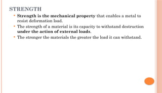 STRENGTH
 Strength is the mechanical property that enables a metal to
resist deformation load.
 The strength of a material is its capacity to withstand destruction
under the action of external loads.
 The stronger the materials the greater the load it can withstand.
 