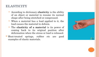 ELASTICITY
 According to dictionary elasticity is the ability
of an object or material to resume its normal
shape after being stretched or compressed.
 When a material has a load applied to it, the
load causes the material to deform.
 The elasticity of a material is its power of
coming back to its original position after
deformation when the stress or load is released.
 Heat-treated springs, rubber etc are good
examples of elastic materials.
 
