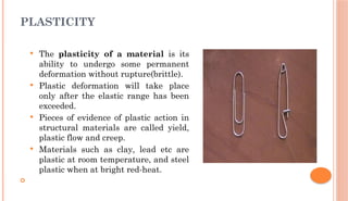 PLASTICITY
 The plasticity of a material is its
ability to undergo some permanent
deformation without rupture(brittle).
 Plastic deformation will take place
only after the elastic range has been
exceeded.
 Pieces of evidence of plastic action in
structural materials are called yield,
plastic flow and creep.
 Materials such as clay, lead etc are
plastic at room temperature, and steel
plastic when at bright red-heat.

 