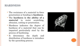 HARDNESS
 The resistance of a material to force
penetration or bending is hardness.
 The hardness is the ability of a
material to resist scratching,
abrasion, cutting or penetration.
 Hardness indicates the degree of
hardness of a material that can be
imparted particularly steel by the
process of hardening.
 It determines the depth and
distribution of hardness is introduce
by the quenching process.
 