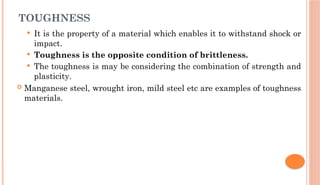 TOUGHNESS
 It is the property of a material which enables it to withstand shock or
impact.
 Toughness is the opposite condition of brittleness.
 The toughness is may be considering the combination of strength and
plasticity.
 Manganese steel, wrought iron, mild steel etc are examples of toughness
materials.
 