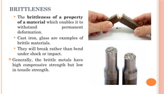 BRITTLENESS
 The brittleness of a property
of a material which enables it to
withstand permanent
deformation.
 Cast iron, glass are examples of
brittle materials.
 They will break rather than bend
under shock or impact.
 Generally, the brittle metals have
high compressive strength but low
in tensile strength.
 