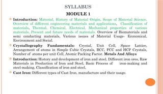 SYLLABUS
MODULE 1
 Introduction: Material, History of Material Origin, Scope of Material Science,
Overview of different engineering materials and applications, Classification of
materials, Thermal, Chemical, Electrical, Mechanical properties of various
materials, Present and future needs of materials, Overview of Biomaterials and
semi conducting materials, Various issues of Material Usage- Economical,
Environment and Social.
 Crystallography Fundamentals: Crystal, Unit Cell, Space Lattice,
Arrangement of atoms in Simple Cubic Crystals, BCC, FCC and HCP Crystals,
Number of atoms per unit Cell, Atomic Packing Factor. Metals And Alloys
 Introduction: History and development of iron and steel, Different iron ores, Raw
Materials in Production of Iron and Steel, Basic Process of iron-making and
steel-making, Classification of iron and steel,
 Cast Iron: Different types of Cast Iron, manufacture and their usage.
 