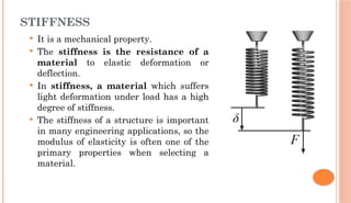 STIFFNESS
 It is a mechanical property.
 The stiffness is the resistance of a
material to elastic deformation or
deflection.
 In stiffness, a material which suffers
light deformation under load has a high
degree of stiffness.
 The stiffness of a structure is important
in many engineering applications, so the
modulus of elasticity is often one of the
primary properties when selecting a
material.
 