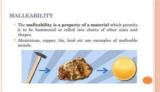 MALLEABILITY
 The malleability is a property of a material which permits
it to be hammered or rolled into sheets of other sizes and
shapes.
 Aluminium, copper, tin, lead etc are examples of malleable
metals.
 
