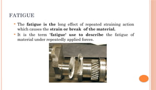 FATIGUE
 The fatigue is the long effect of repeated straining action
which causes the strain or break of the material.
 It is the term 'fatigue' use to describe the fatigue of
material under repeatedly applied forces.
 