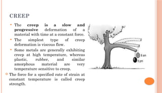 CREEP
 The creep is a slow and
progressive deformation of a
material with time at a constant force.
 The simplest type of creep
deformation is viscous flow.
 Some metals are generally exhibiting
creep at high temperature, whereas
plastic, rubber, and similar
amorphous material are very
temperature sensitive to creep.
 The force for a specified rate of strain at
constant temperature is called creep
strength.
 
