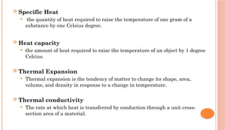  Specific Heat
 the quantity of heat required to raise the temperature of one gram of a
substance by one Celsius degree.
 Heat capacity
 the amount of heat required to raise the temperature of an object by 1 degree
Celcius.
 Thermal Expansion
 Thermal expansion is the tendency of matter to change its shape, area,
volume, and density in response to a change in temperature.
 Thermal conductivity
 The rate at which heat is transferred by conduction through a unit cross-
section area of a material.
 