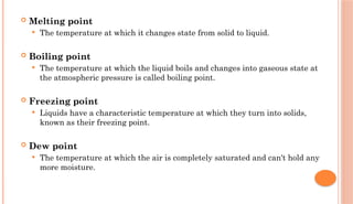  Melting point
 The temperature at which it changes state from solid to liquid.
 Boiling point
 The temperature at which the liquid boils and changes into gaseous state at
the atmospheric pressure is called boiling point.
 Freezing point
 Liquids have a characteristic temperature at which they turn into solids,
known as their freezing point.
 Dew point
 The temperature at which the air is completely saturated and can't hold any
more moisture.
 