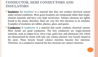 CONDUCTOR, SEMI CONDUCTORS AND
INSULATORS
 Insulators An insulator is a material that does not conduct electrical current
under normal conditions. Most good insulators are compounds rather than single-
element materials and have very high resistivities. Valence electrons are tightly
bound to the atoms; therefore, there are very few free electrons in an insulator.
Examples of insulators are rubber, plastics, glass, and quartz.
 Conductors A conductor is a material that easily conducts electrical current.
Most metals are good conductors. The best conductors are single-element
materials, such as copper (Cu), silver (Ag), gold (Au), and aluminum (Al), which
are characterized by atoms with only one valence electron very loosely bound to
the atom. These loosely bound valence electrons become free electrons.
Therefore, in a conductive material the free electrons are valence electrons.
 