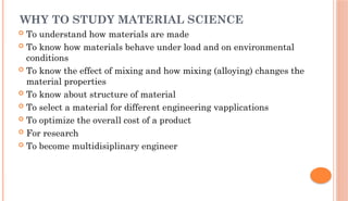 WHY TO STUDY MATERIAL SCIENCE
 To understand how materials are made
 To know how materials behave under load and on environmental
conditions
 To know the effect of mixing and how mixing (alloying) changes the
material properties
 To know about structure of material
 To select a material for different engineering vapplications
 To optimize the overall cost of a product
 For research
 To become multidisiplinary engineer
 