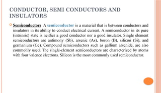 CONDUCTOR, SEMI CONDUCTORS AND
INSULATORS
 Semiconductors A semiconductor is a material that is between conductors and
insulators in its ability to conduct electrical current. A semiconductor in its pure
(intrinsic) state is neither a good conductor nor a good insulator. Single element
semiconductors are antimony (Sb), arsenic (As), boron (B), silicon (Si), and
germanium (Ge). Compound semiconductors such as gallium arsenide, are also
commonly used. The single-element semiconductors are characterized by atoms
with four valence electrons. Silicon is the most commonly used semiconductor.
 