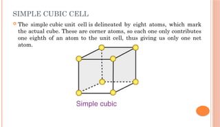 SIMPLE CUBIC CELL
 The simple cubic unit cell is delineated by eight atoms, which mark
the actual cube. These are corner atoms, so each one only contributes
one eighth of an atom to the unit cell, thus giving us only one net
atom.
 