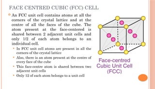 FACE CENTRED CUBIC (FCC) CELL
 An FCC unit cell contains atoms at all the
corners of the crystal lattice and at the
centre of all the faces of the cube. The
atom present at the face-centered is
shared between 2 adjacent unit cells and
only 1/2 of each atom belongs to an
individual cell.
 In FCC unit cell atoms are present in all the
corners of the crystal lattice
 Also, there is an atom present at the centre of
every face of the cube
 This face-centre atom is shared between two
adjacent unit cells
 Only 12 of each atom belongs to a unit cell
 