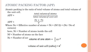 ATOMIC PACKING FACTOR (APF)
Atomic packing is the ratio of total volume of atoms and total volume of
the unit cell.
APF =
APF =
Where Ne = Effective number of atoms = Ni + (Nf /2) + (Nc / No of
corners)
here, Ni = Number of atoms inside the cell
Nf = Number of atoms on the face
Nc = Number of corners
 
