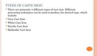TYPES OF CASTE IRON
 There are primarily 4 different types of cast iron. Different
processing techniques can be used to produce the desired type, which
include:
 Grey Cast Iron
 White Cast Iron
 Ductile Cast Iron
 Malleable Cast Iron
 