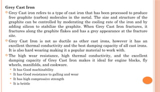 Grey Cast Iron
 Grey Cast iron refers to a type of cast iron that has been processed to produce
free graphite (carbon) molecules in the metal. The size and structure of the
graphite can be controlled by moderating the cooling rate of the iron and by
adding silicon to stabilize the graphite. When Grey Cast Iron fractures, it
fractures along the graphite flakes and has a grey appearance at the fracture
site.
 Grey Cast Iron is not as ductile as other cast irons, however it has an
excellent thermal conductivity and the best damping capacity of all cast irons.
It is also hard wearing making it a popular material to work with.
 The high wear resistance, high thermal conductivity, and the excellent
damping capacity of Grey Cast Iron makes it ideal for engine blocks, fly
wheels, manifolds, and cookware.
 It has Good machinability
 It has Good resistance to galling and wear
 It has high compressive strength
 It is brittle
 