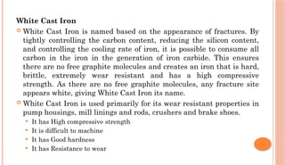 White Cast Iron
 White Cast Iron is named based on the appearance of fractures. By
tightly controlling the carbon content, reducing the silicon content,
and controlling the cooling rate of iron, it is possible to consume all
carbon in the iron in the generation of iron carbide. This ensures
there are no free graphite molecules and creates an iron that is hard,
brittle, extremely wear resistant and has a high compressive
strength. As there are no free graphite molecules, any fracture site
appears white, giving White Cast Iron its name.
 White Cast Iron is used primarily for its wear resistant properties in
pump housings, mill linings and rods, crushers and brake shoes.
 It has High compressive strength
 It is difficult to machine
 It has Good hardness
 It has Resistance to wear
 