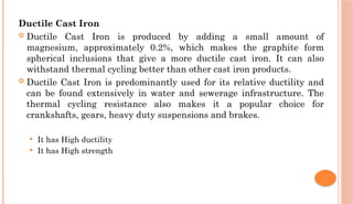 Ductile Cast Iron
 Ductile Cast Iron is produced by adding a small amount of
magnesium, approximately 0.2%, which makes the graphite form
spherical inclusions that give a more ductile cast iron. It can also
withstand thermal cycling better than other cast iron products.
 Ductile Cast Iron is predominantly used for its relative ductility and
can be found extensively in water and sewerage infrastructure. The
thermal cycling resistance also makes it a popular choice for
crankshafts, gears, heavy duty suspensions and brakes.
 It has High ductility
 It has High strength
 