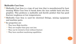 Malleable Cast Iron
 Malleable Cast Iron is a type of cast iron that is manufactured by heat
treating White Cast Iron to break down the iron carbide back into free
graphite. This produces a malleable and ductile product that has good
fracture toughness at low temperatures.
 Malleable Cast Iron is used for electrical fittings, mining equipment
and machine parts.
 Its properties are
 They have High ductility
 They are tougher than gray cast iron
 They can be twisted or bent without fracture
 They have excellent machining capabilities
 
