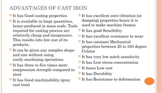ADVANTAGES OF CAST IRON
 It has Good casting properties
 It is available in large quantities,
hence produced in mass scale. Tools
required for casting process are
relatively cheap and inexpensive.
This results into low cost of its
products.
 It can be given any complex shape
and size without using
costly machining operations
 It has three to five times more
compression strength compared to
steel
 It has Good machinability (gray
cast iron)
 It has excellent anti-vibration (or
damping) properties hence it is
used to make machine frames
 It has good Sensibility
 It has excellent resistance to wear
 It has constant Mechanical
properties between 20 to 350 degree
Celsius
 It has very low notch sensitivity
 It has Low stress concentration
 It bears Low cost
 It has Durability
 It has Resistance to deformation
 