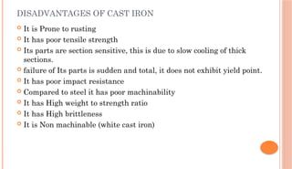 DISADVANTAGES OF CAST IRON
 It is Prone to rusting
 It has poor tensile strength
 Its parts are section sensitive, this is due to slow cooling of thick
sections.
 failure of Its parts is sudden and total, it does not exhibit yield point.
 It has poor impact resistance
 Compared to steel it has poor machinability
 It has High weight to strength ratio
 It has High brittleness
 It is Non machinable (white cast iron)
 