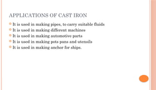 APPLICATIONS OF CAST IRON
 It is used in making pipes, to carry suitable fluids
 It is used in making different machines
 It is used in making automotive parts
 It is used in making pots pans and utensils
 It is used in making anchor for ships.
 