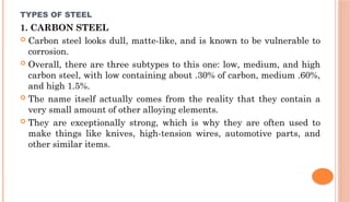 TYPES OF STEEL
1. CARBON STEEL
 Carbon steel looks dull, matte-like, and is known to be vulnerable to
corrosion.
 Overall, there are three subtypes to this one: low, medium, and high
carbon steel, with low containing about .30% of carbon, medium .60%,
and high 1.5%.
 The name itself actually comes from the reality that they contain a
very small amount of other alloying elements.
 They are exceptionally strong, which is why they are often used to
make things like knives, high-tension wires, automotive parts, and
other similar items.
 
