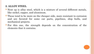 2. ALLOY STEEL
 Next up is alloy steel, which is a mixture of several different metals,
like nickel, copper, and aluminum.
 These tend to be more on the cheaper side, more resistant to corrosion
and are favored for some car parts, pipelines, ship hulls, and
mechanical projects.
 For this one, the strength depends on the concentration of the
elements that it contains.
 