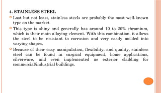 4. STAINLESS STEEL
 Last but not least, stainless steels are probably the most well-known
type on the market.
 This type is shiny and generally has around 10 to 20% chromium,
which is their main alloying element. With this combination, it allows
the steel to be resistant to corrosion and very easily molded into
varying shapes.
 Because of their easy manipulation, flexibility, and quality, stainless
steel can be found in surgical equipment, home applications,
silverware, and even implemented as exterior cladding for
commercial/industrial buildings.
 