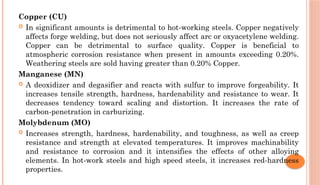 Copper (CU)
 In significant amounts is detrimental to hot-working steels. Copper negatively
affects forge welding, but does not seriously affect arc or oxyacetylene welding.
Copper can be detrimental to surface quality. Copper is beneficial to
atmospheric corrosion resistance when present in amounts exceeding 0.20%.
Weathering steels are sold having greater than 0.20% Copper.
Manganese (MN)
 A deoxidizer and degasifier and reacts with sulfur to improve forgeability. It
increases tensile strength, hardness, hardenability and resistance to wear. It
decreases tendency toward scaling and distortion. It increases the rate of
carbon-penetration in carburizing.
Molybdenum (MO)
 Increases strength, hardness, hardenability, and toughness, as well as creep
resistance and strength at elevated temperatures. It improves machinability
and resistance to corrosion and it intensifies the effects of other alloying
elements. In hot-work steels and high speed steels, it increases red-hardness
properties.
 