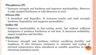 Phosphorus (P)
 Increases strength and hardness and improves machinability. However,
it adds marked brittleness or cold-shortness to steel.
Silicon (SI)
 A deoxidizer and degasifier. It increases tensile and yield strength,
hardness, forgeability and magnetic permeability.
Sulfur (S)
 Improves machinability in free-cutting steels, but without sufficient
manganese it produces brittleness at red heat. It decreases weldability,
impact toughness and ductility.
Nickel (NI)
 Increases strength and hardness without sacrificing ductility and
toughness. It also increases resistance to corrosion and scaling at
elevated temperatures when introduced in suitable quantities in high-
chromium (stainless) steels.
 