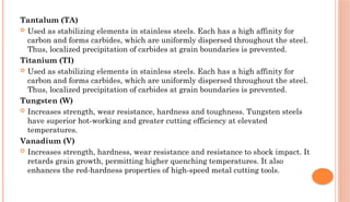 Tantalum (TA)
 Used as stabilizing elements in stainless steels. Each has a high affinity for
carbon and forms carbides, which are uniformly dispersed throughout the steel.
Thus, localized precipitation of carbides at grain boundaries is prevented.
Titanium (TI)
 Used as stabilizing elements in stainless steels. Each has a high affinity for
carbon and forms carbides, which are uniformly dispersed throughout the steel.
Thus, localized precipitation of carbides at grain boundaries is prevented.
Tungsten (W)
 Increases strength, wear resistance, hardness and toughness. Tungsten steels
have superior hot-working and greater cutting efficiency at elevated
temperatures.
Vanadium (V)
 Increases strength, hardness, wear resistance and resistance to shock impact. It
retards grain growth, permitting higher quenching temperatures. It also
enhances the red-hardness properties of high-speed metal cutting tools.
 