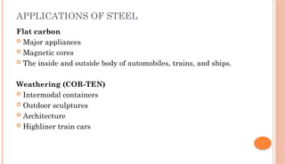 APPLICATIONS OF STEEL
Flat carbon
 Major appliances
 Magnetic cores
 The inside and outside body of automobiles, trains, and ships.
Weathering (COR-TEN)
 Intermodal containers
 Outdoor sculptures
 Architecture
 Highliner train cars
 